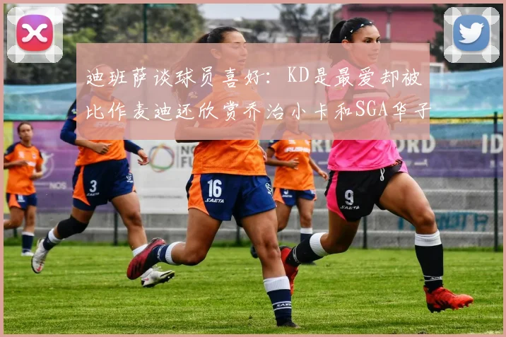 迪班萨谈球员喜好：KD是最爱却被比作麦迪还欣赏乔治小卡和SGA华子