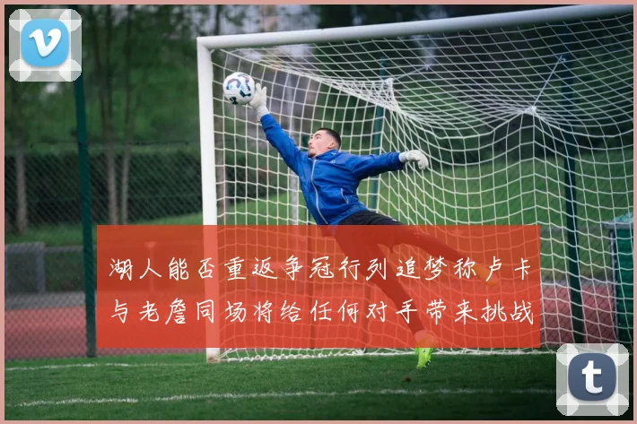 湖人能否重返争冠行列追梦称卢卡与老詹同场将给任何对手带来挑战