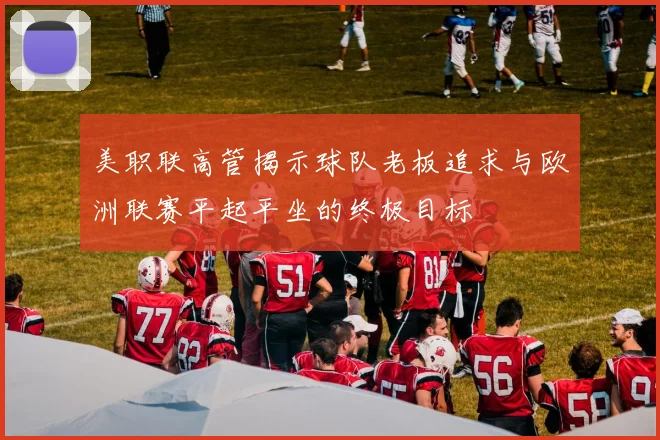 美职联高管揭示球队老板追求与欧洲联赛平起平坐的终极目标